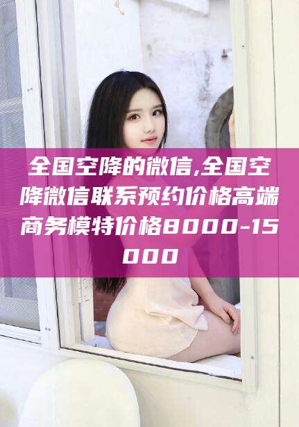 梅河口全国空降的微信,全国空降微信联系预约价格高端商务模特价格8000-15000
