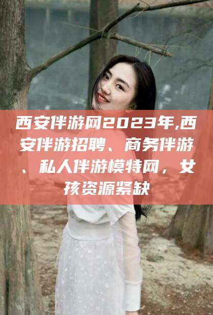 梅河口西安伴游网2023年,西安伴游招聘、商务伴游、私人伴游模特网，女孩资源紧缺