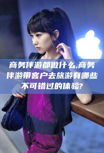 梅河口商务伴游都做什么,商务伴游带客户去旅游有哪些不可错过的体验?