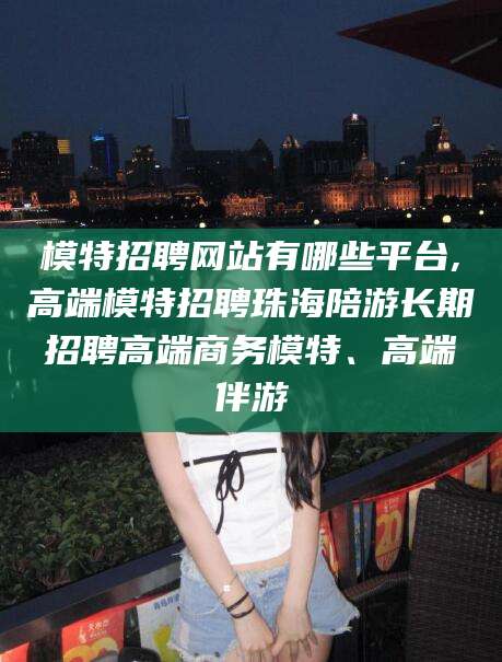 梅河口模特招聘网站有哪些平台,高端模特招聘珠海陪游长期招聘高端商务模特、高端伴游