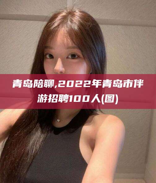 梅河口青岛陪聊,2022年青岛市伴游招聘100人(图)