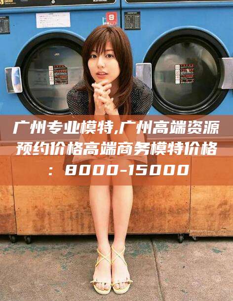 梅河口广州专业模特,广州高端资源预约价格高端商务模特价格：8000-15000