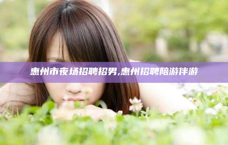 梅河口惠州市夜场招聘招男,惠州招聘陪游伴游