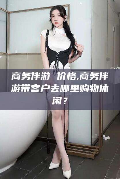 梅河口商务伴游 价格,商务伴游带客户去哪里购物休闲？