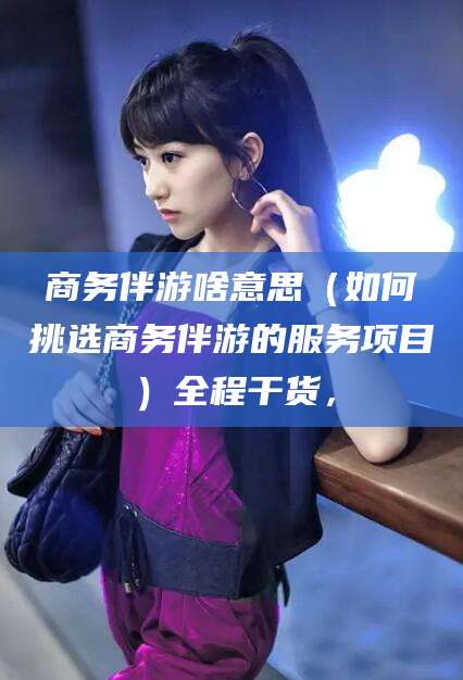 梅河口商务伴游啥意思（如何挑选商务伴游的服务项目）全程干货，