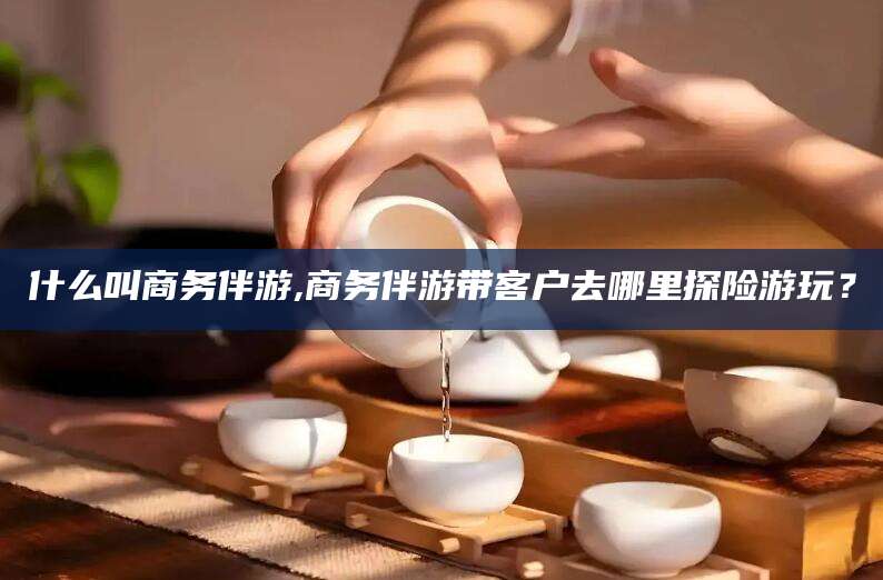 梅河口什么叫商务伴游,商务伴游带客户去哪里探险游玩？