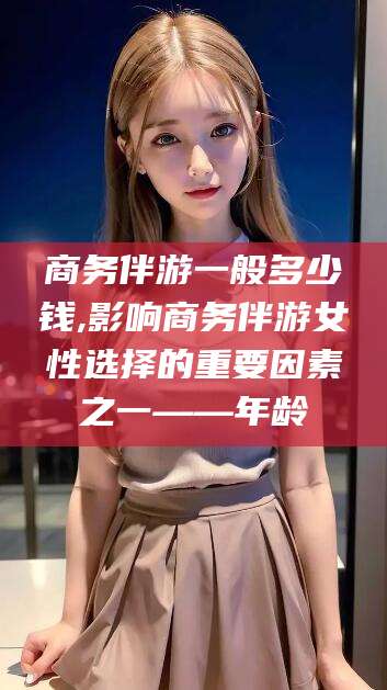 梅河口商务伴游一般多少钱,影响商务伴游女性选择的重要因素之一——年龄