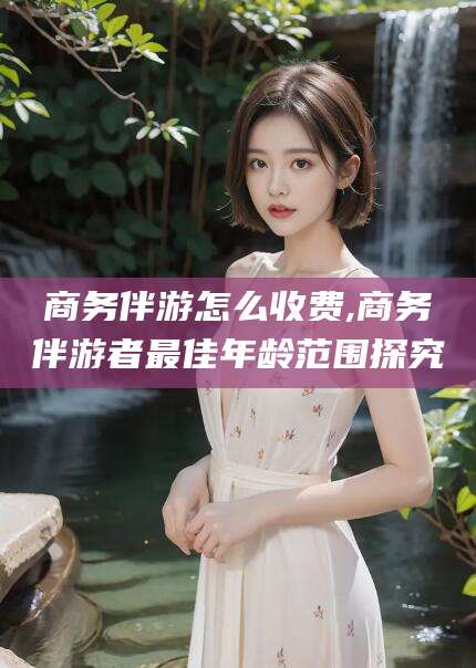 梅河口商务伴游怎么收费,商务伴游者最佳年龄范围探究