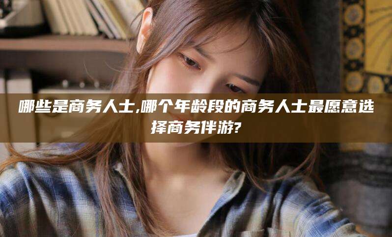 梅河口哪些是商务人士,哪个年龄段的商务人士最愿意选择商务伴游?