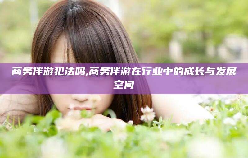 梅河口商务伴游犯法吗,商务伴游在行业中的成长与发展空间