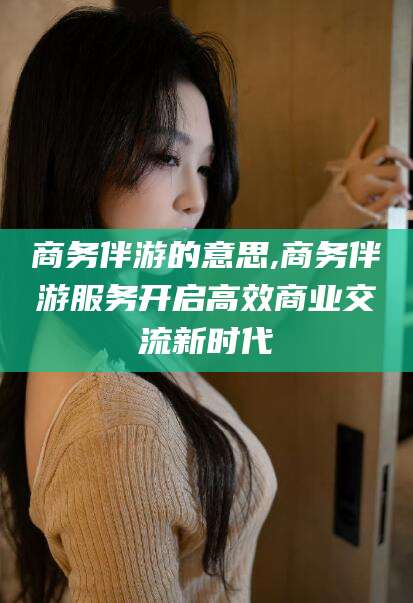 梅河口商务伴游的意思,商务伴游服务开启高效商业交流新时代