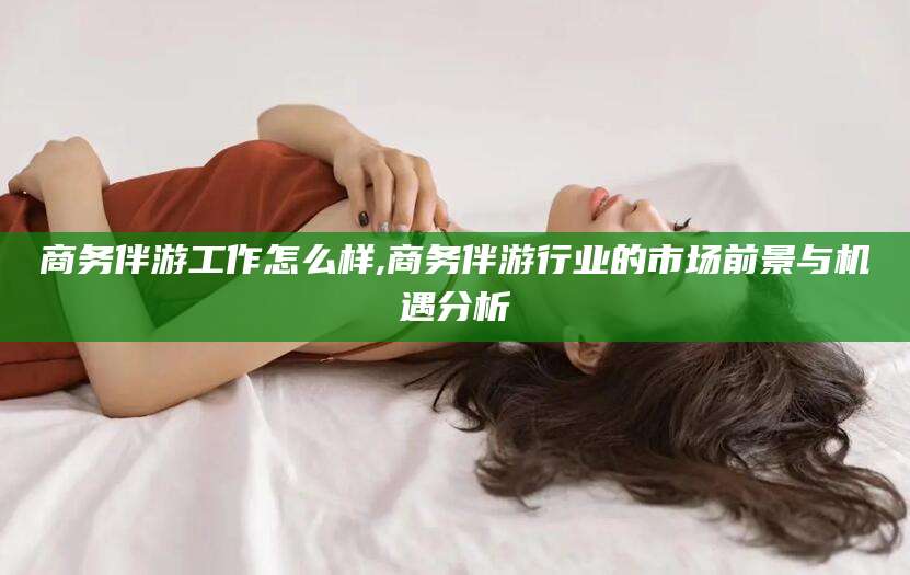 梅河口商务伴游工作怎么样,商务伴游行业的市场前景与机遇分析