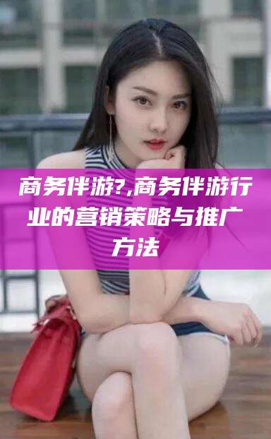 梅河口商务伴游?,商务伴游行业的营销策略与推广方法