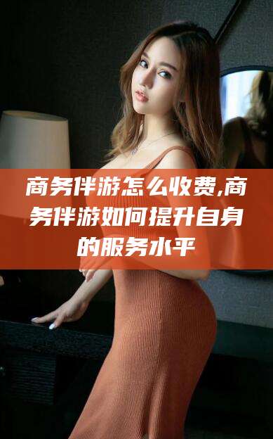 梅河口商务伴游怎么收费,商务伴游如何提升自身的服务水平