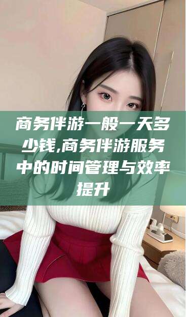 梅河口商务伴游一般一天多少钱,商务伴游服务中的时间管理与效率提升